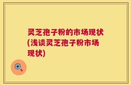 灵芝孢子粉的市场现状(浅谈灵芝孢子粉市场现状)