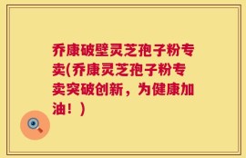 乔康破壁灵芝孢子粉专卖(乔康灵芝孢子粉专卖突破创新，为健康加油！)