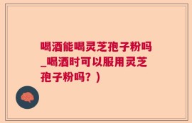 喝酒能喝灵芝孢子粉吗_喝酒时可以服用灵芝孢子粉吗？)