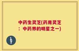 中药生灵芝(药用灵芝：中药界的明星之一)
