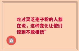 吃过灵芝孢子粉的人都在说，这种变化让他们惊到不敢相信”