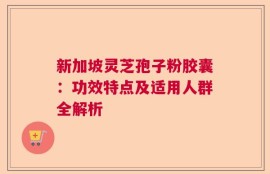 新加坡灵芝孢子粉胶囊：功效特点及适用人群全解析