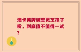 澳卡芙牌破壁灵芝孢子粉，到底值不值得一试？