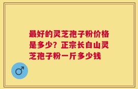 最好的灵芝孢子粉价格是多少？正宗长白山灵芝孢子粉一斤多少钱