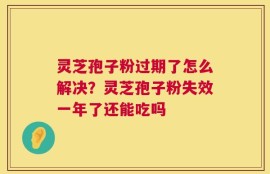 灵芝孢子粉过期了怎么解决？灵芝孢子粉失效一年了还能吃吗