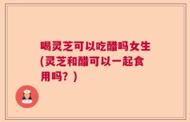 喝灵芝可以吃醋吗女生(灵芝和醋可以一起食用吗？)