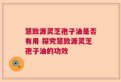 慧致源灵芝孢子油是否有用 探究慧致源灵芝孢子油的功效