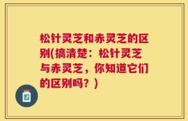 松针灵芝和赤灵芝的区别(搞清楚：松针灵芝与赤灵芝，你知道它们的区别吗？)