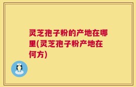 灵芝孢子粉的产地在哪里(灵芝孢子粉产地在何方)