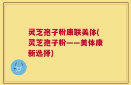 灵芝孢子粉康联美体(灵芝孢子粉——美体康新选择)