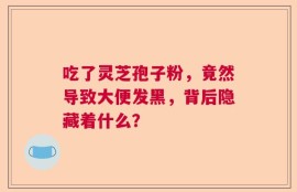 吃了灵芝孢子粉，竟然导致大便发黑，背后隐藏着什么？