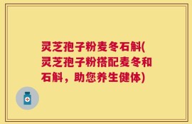 灵芝孢子粉麦冬石斛(灵芝孢子粉搭配麦冬和石斛，助您养生健体)