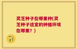 灵芝种子在哪里种(灵芝种子适宜的种植环境在哪里？)