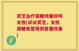 灵芝治疗尿糖效果好吗女性(试试灵芝，女性尿糖有望得到显著改善)