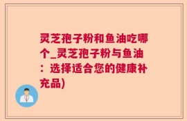 灵芝孢子粉和鱼油吃哪个_灵芝孢子粉与鱼油：选择适合您的健康补充品)