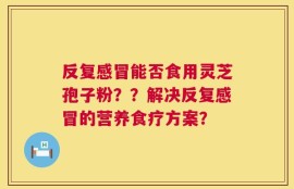反复感冒能否食用灵芝孢子粉？？解决反复感冒的营养食疗方案？