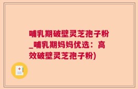 哺乳期破壁灵芝孢子粉_哺乳期妈妈优选：高效破壁灵芝孢子粉)