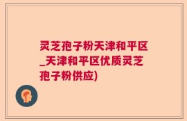 灵芝孢子粉天津和平区_天津和平区优质灵芝孢子粉供应)