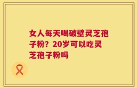 女人每天喝破壁灵芝孢子粉？20岁可以吃灵芝孢子粉吗