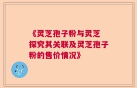 《灵芝孢子粉与灵芝 探究其关联及灵芝孢子粉的售价情况》