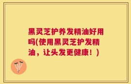 黑灵芝护养发精油好用吗(使用黑灵芝护发精油，让头发更健康！)