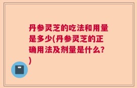 丹参灵芝的吃法和用量是多少(丹参灵芝的正确用法及剂量是什么？)