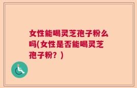 女性能喝灵芝孢子粉么吗(女性是否能喝灵芝孢子粉？)