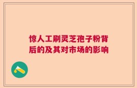 惊人工刷灵芝孢子粉背后的及其对市场的影响