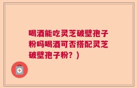 喝酒能吃灵芝破壁孢子粉吗喝酒可否搭配灵芝破壁孢子粉？)