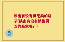 陕南有没有灵芝卖的店子(陕南有没有销售灵芝的商家呢？)