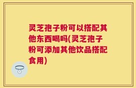 灵芝孢子粉可以搭配其他东西喝吗(灵芝孢子粉可添加其他饮品搭配食用)