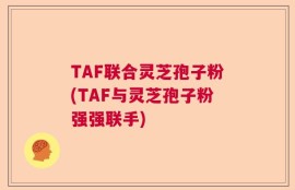 TAF联合灵芝孢子粉(TAF与灵芝孢子粉强强联手)