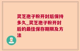 灵芝孢子粉开封后保持多久_灵芝孢子粉开封后的最佳保存期限及方法