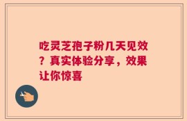 吃灵芝孢子粉几天见效？真实体验分享，效果让你惊喜