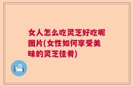 女人怎么吃灵芝好吃呢图片(女性如何享受美味的灵芝佳肴)
