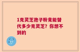 1克灵芝孢子粉竟能替代多少克灵芝？你想不到的