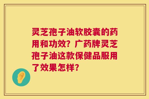 灵芝孢子油软胶囊的药用和功效?广药牌灵芝孢子油这款保健品服用了效果怎样? 灵芝孢子油软胶囊的药用和功效?广药牌灵芝孢子油这款保健品服用了效果怎样?