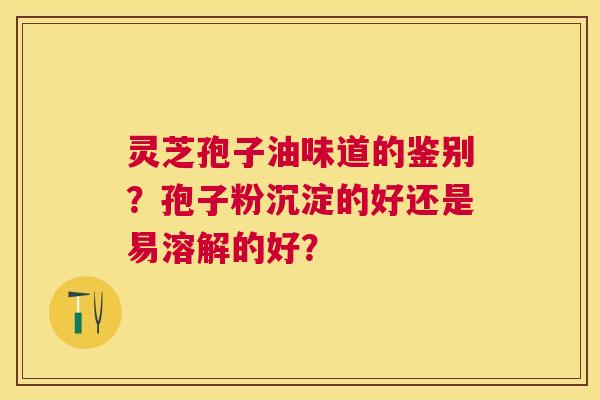 灵芝孢子油味道的鉴别?孢子粉沉淀的好还是易溶解的好? 灵芝孢子油味道的鉴别?孢子粉沉淀的好还是易溶解的好?