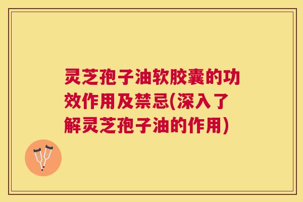 灵芝孢子油软胶囊的功效作用及禁忌(深入了解灵芝孢子油的作用)