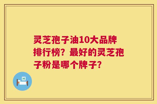 灵芝孢子油10大品牌排行榜?好的灵芝孢子粉是哪个牌子? 灵芝孢子油10大品牌排行榜?好的灵芝孢子粉是哪个牌子?