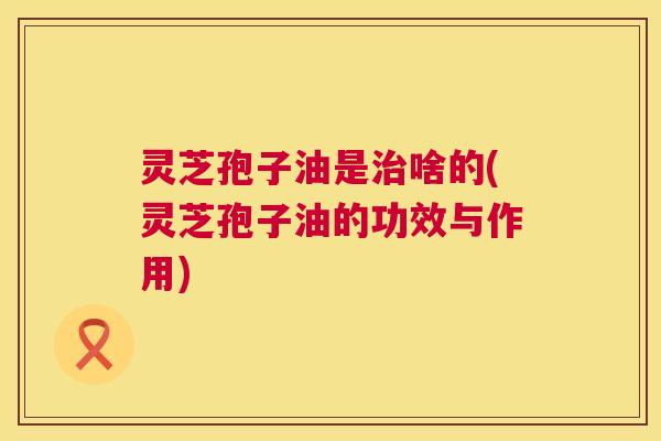 灵芝孢子油是啥的(灵芝孢子油的功效与作用) 灵芝孢子油是啥的(灵芝孢子油的功效与作用)
