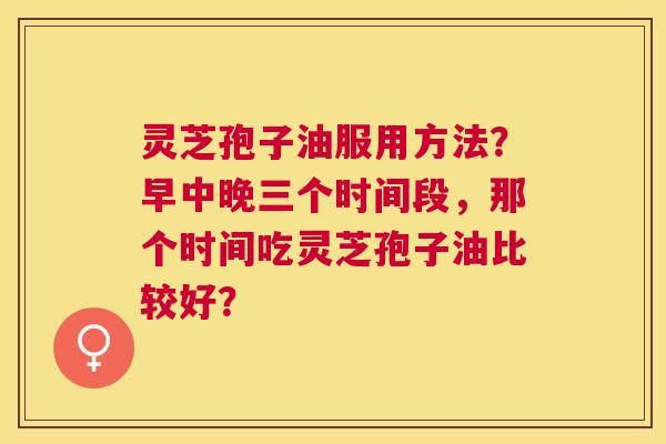 灵芝孢子油服用方法?早中晚三个时间段,那个时间吃灵芝孢子油比较好? 灵芝孢子油服用方法?早中晚三个时间段,那个时间吃灵芝孢子油比较好?
