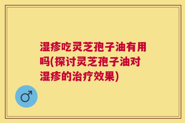 吃灵芝孢子油有用吗(探讨灵芝孢子油对的效果) 吃灵芝孢子油有用吗(探讨灵芝孢子油对的效果)