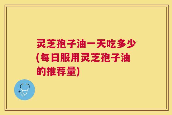 灵芝孢子油一天吃多少(每日服用灵芝孢子油的推荐量) 灵芝孢子油一天吃多少(每日服用灵芝孢子油的推荐量)