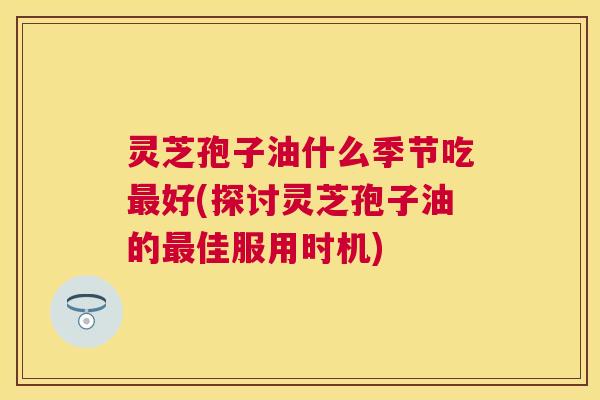 灵芝孢子油什么季节吃好(探讨灵芝孢子油的佳服用时机) 灵芝孢子油什么季节吃好(探讨灵芝孢子油的佳服用时机)