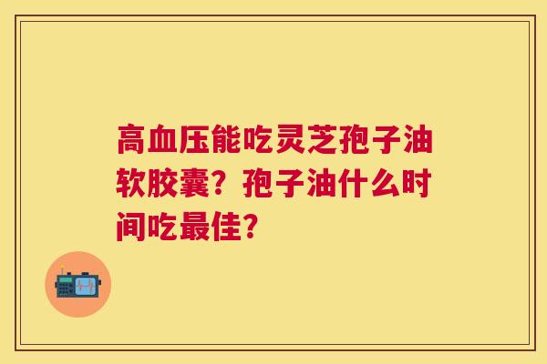 高能吃灵芝孢子油软胶囊?孢子油什么时间吃佳? 高能吃灵芝孢子油软胶囊?孢子油什么时间吃佳?