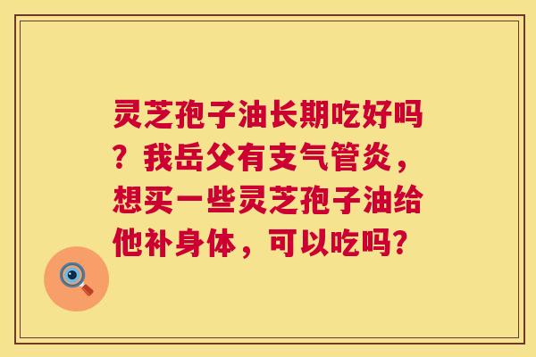 灵芝孢子油长期吃好吗?我岳父有,想买一些灵芝孢子油给他补身体,可以吃吗? 灵芝孢子油长期吃好吗?我岳父有,想买一些灵芝孢子油给他补身体,可以吃吗?