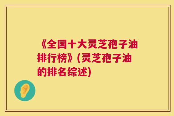 《全国十大灵芝孢子油排行榜》(灵芝孢子油的排名综述) 《全国十大灵芝孢子油排行榜》(灵芝孢子油的排名综述)