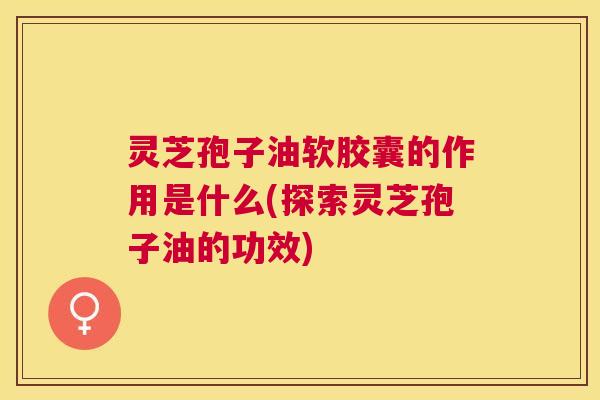 灵芝孢子油软胶囊的作用是什么(探索灵芝孢子油的功效) 灵芝孢子油软胶囊的作用是什么(探索灵芝孢子油的功效)