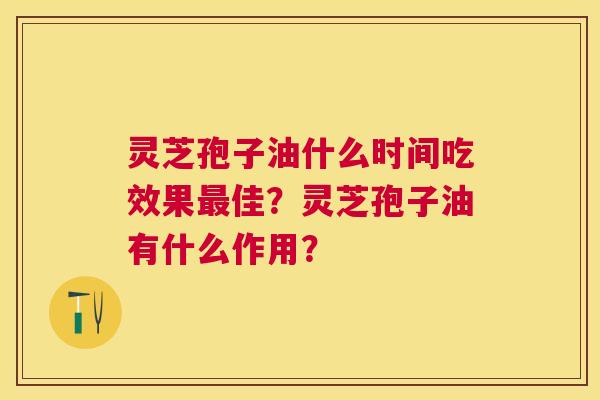 灵芝孢子油什么时间吃效果佳?灵芝孢子油有什么作用? 灵芝孢子油什么时间吃效果佳?灵芝孢子油有什么作用?